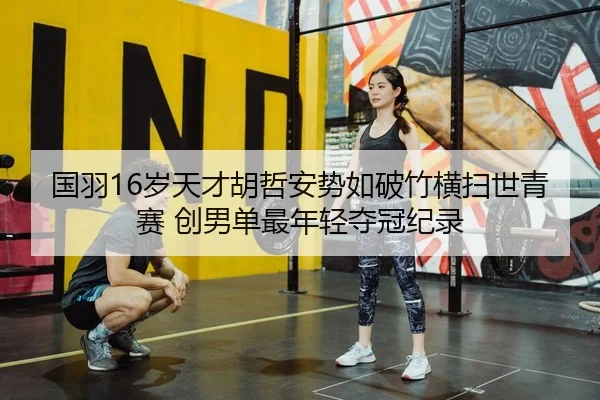 国羽16岁天才胡哲安势如破竹横扫世青赛 创男单最年轻夺冠纪录